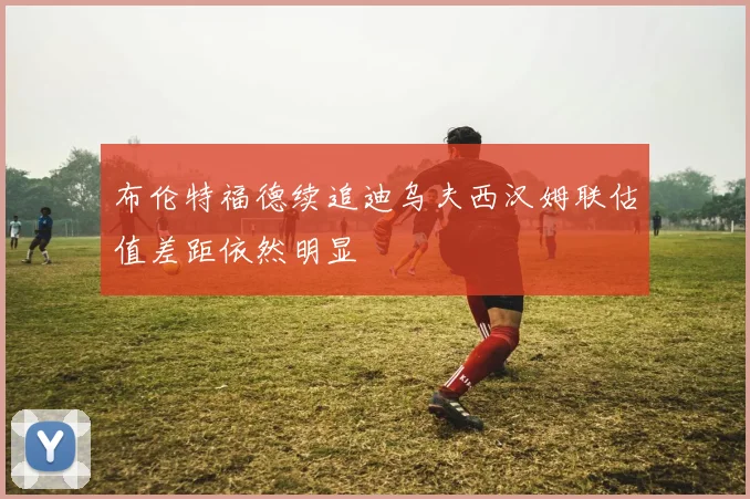 布伦特福德续追迪乌夫西汉姆联估值差距依然明显